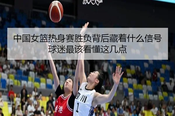 中国女篮热身赛胜负背后藏着什么信号球迷最该看懂这几点